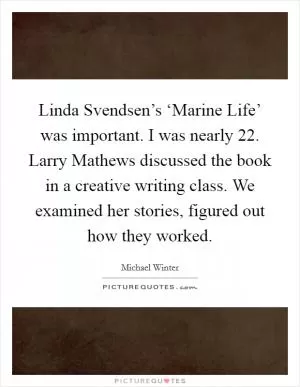 Linda Svendsen’s ‘Marine Life’ was important. I was nearly 22. Larry Mathews discussed the book in a creative writing class. We examined her stories, figured out how they worked Picture Quote #1