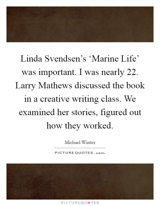 Linda Svendsen's ‘Marine Life' was important. I was nearly 22. Larry Mathews discussed the book in a creative writing class. We examined her stories, figured out how they worked. Picture Quote #1