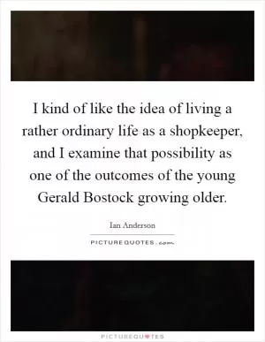 I kind of like the idea of living a rather ordinary life as a shopkeeper, and I examine that possibility as one of the outcomes of the young Gerald Bostock growing older Picture Quote #1