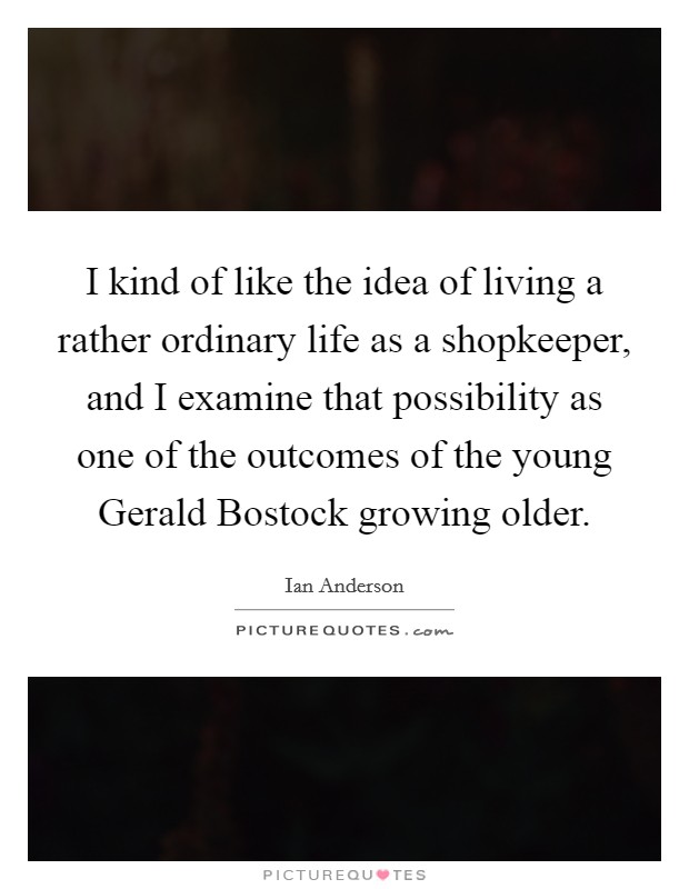 I kind of like the idea of living a rather ordinary life as a shopkeeper, and I examine that possibility as one of the outcomes of the young Gerald Bostock growing older. Picture Quote #1