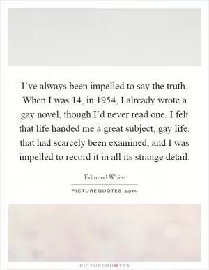 I’ve always been impelled to say the truth. When I was 14, in 1954, I already wrote a gay novel, though I’d never read one. I felt that life handed me a great subject, gay life, that had scarcely been examined, and I was impelled to record it in all its strange detail Picture Quote #1