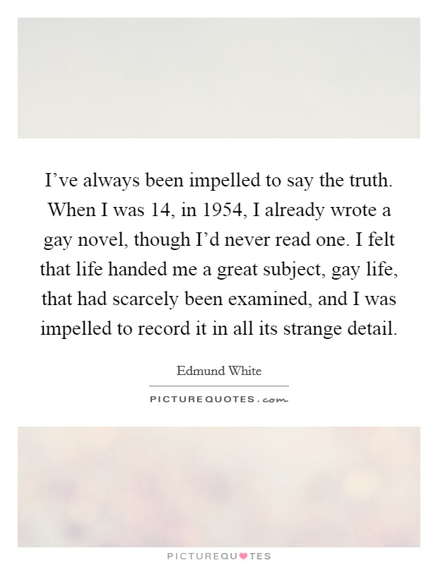 I've always been impelled to say the truth. When I was 14, in 1954, I already wrote a gay novel, though I'd never read one. I felt that life handed me a great subject, gay life, that had scarcely been examined, and I was impelled to record it in all its strange detail. Picture Quote #1