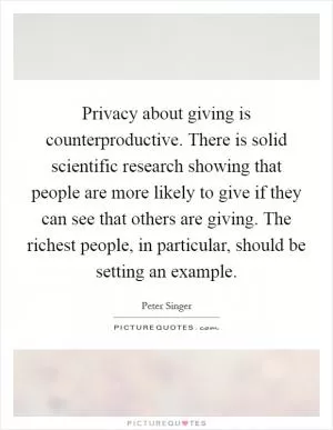 Privacy about giving is counterproductive. There is solid scientific research showing that people are more likely to give if they can see that others are giving. The richest people, in particular, should be setting an example Picture Quote #1