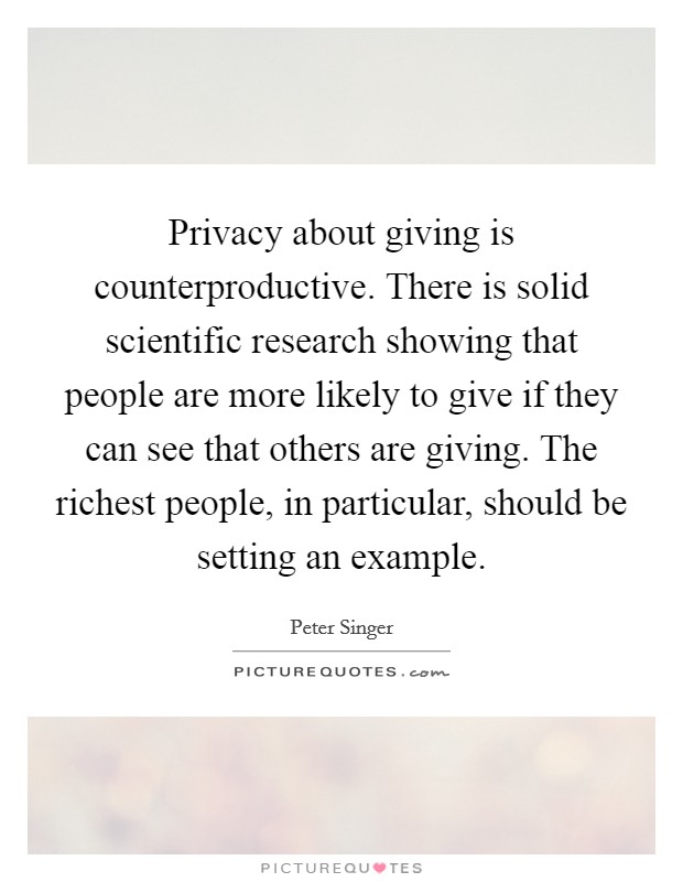 Privacy about giving is counterproductive. There is solid scientific research showing that people are more likely to give if they can see that others are giving. The richest people, in particular, should be setting an example. Picture Quote #1