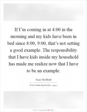 If I’m coming in at 4:00 in the morning and my kids have been in bed since 8:00, 9:00, that’s not setting a good example. The responsibility that I have kids inside my household has made me realize now that I have to be an example Picture Quote #1