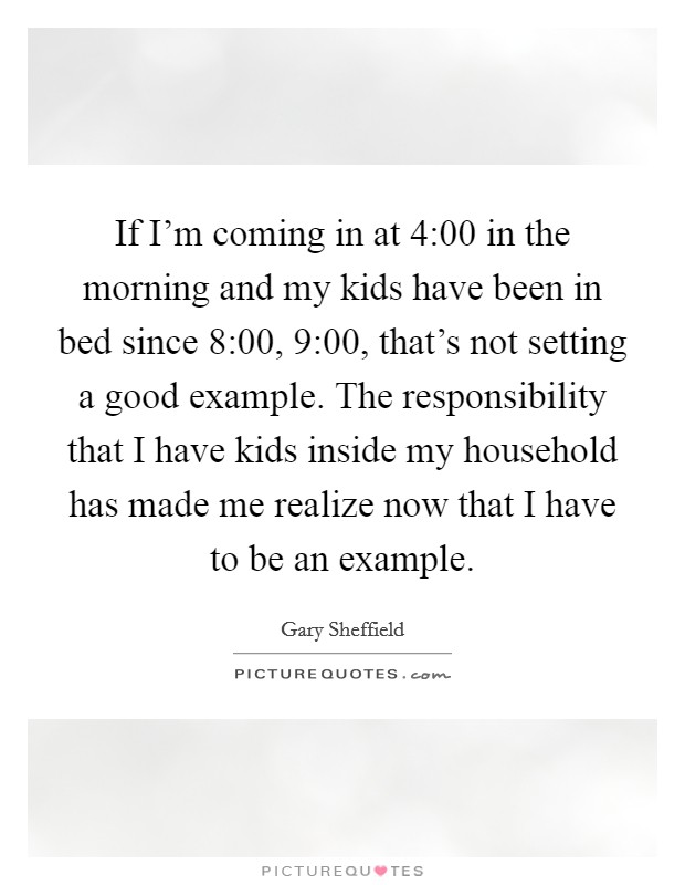 If I'm coming in at 4:00 in the morning and my kids have been in bed since 8:00, 9:00, that's not setting a good example. The responsibility that I have kids inside my household has made me realize now that I have to be an example. Picture Quote #1