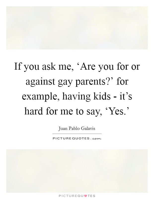 If you ask me, ‘Are you for or against gay parents?' for example, having kids - it's hard for me to say, ‘Yes.' Picture Quote #1