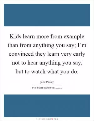 Kids learn more from example than from anything you say; I’m convinced they learn very early not to hear anything you say, but to watch what you do Picture Quote #1