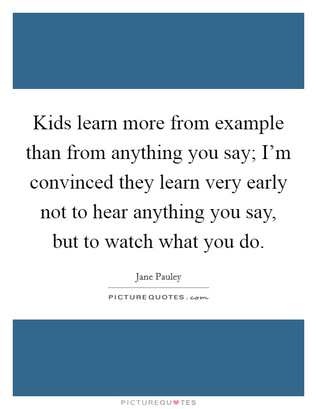 Kids learn more from example than from anything you say; I'm convinced they learn very early not to hear anything you say, but to watch what you do. Picture Quote #1