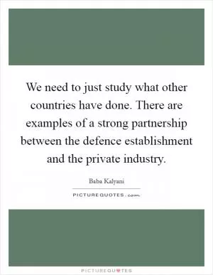 We need to just study what other countries have done. There are examples of a strong partnership between the defence establishment and the private industry Picture Quote #1