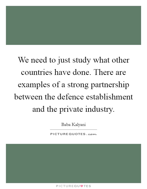 We need to just study what other countries have done. There are examples of a strong partnership between the defence establishment and the private industry. Picture Quote #1