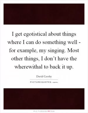 I get egotistical about things where I can do something well - for example, my singing. Most other things, I don’t have the wherewithal to back it up Picture Quote #1