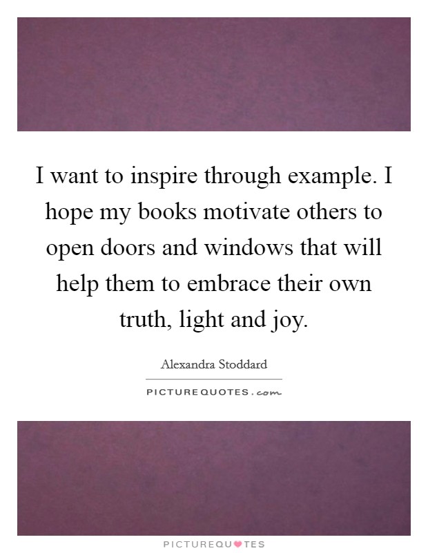 I want to inspire through example. I hope my books motivate others to open doors and windows that will help them to embrace their own truth, light and joy. Picture Quote #1