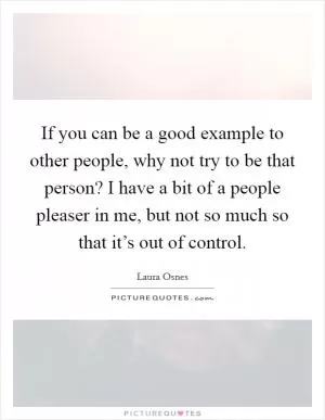 If you can be a good example to other people, why not try to be that person? I have a bit of a people pleaser in me, but not so much so that it’s out of control Picture Quote #1