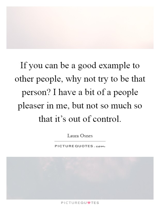 If you can be a good example to other people, why not try to be that person? I have a bit of a people pleaser in me, but not so much so that it's out of control. Picture Quote #1