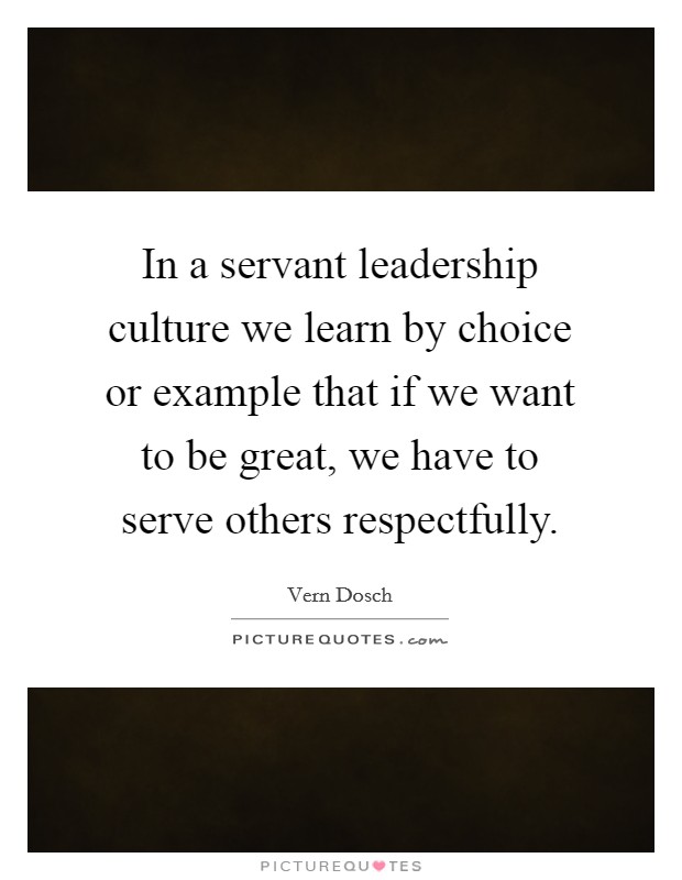 In a servant leadership culture we learn by choice or example that if we want to be great, we have to serve others respectfully. Picture Quote #1