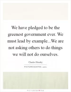 We have pledged to be the greenest government ever. We must lead by example...We are not asking others to do things we will not do ourselves Picture Quote #1