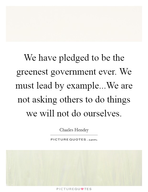 We have pledged to be the greenest government ever. We must lead by example...We are not asking others to do things we will not do ourselves. Picture Quote #1