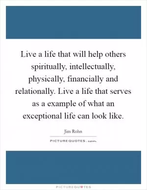 Live a life that will help others spiritually, intellectually, physically, financially and relationally. Live a life that serves as a example of what an exceptional life can look like Picture Quote #1