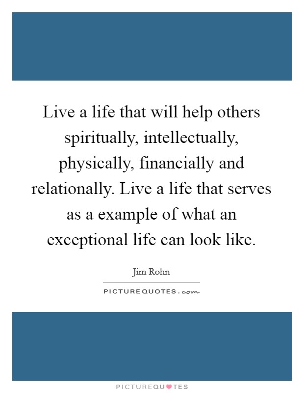 Live a life that will help others spiritually, intellectually, physically, financially and relationally. Live a life that serves as a example of what an exceptional life can look like. Picture Quote #1