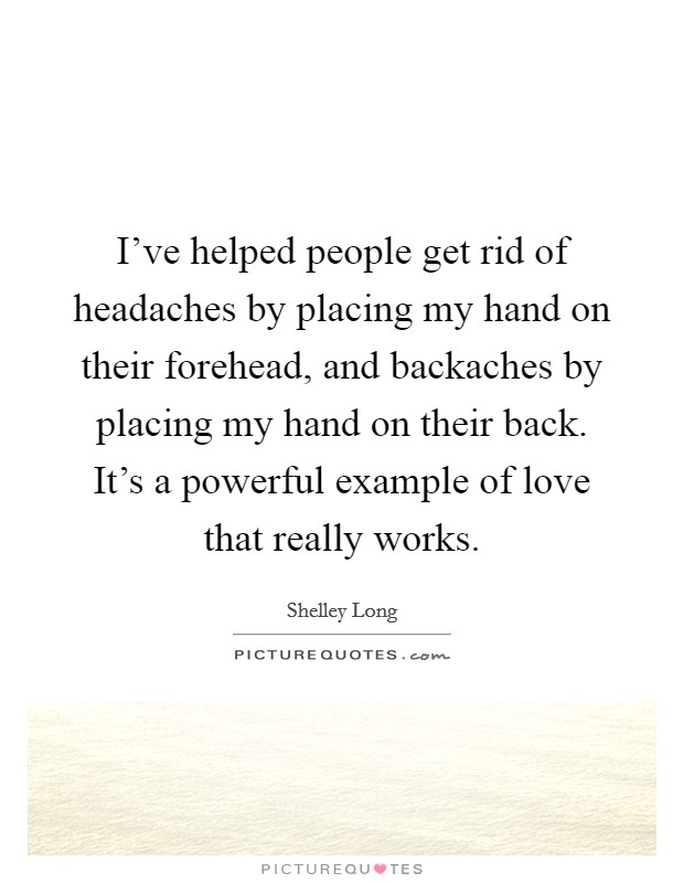 I've helped people get rid of headaches by placing my hand on their forehead, and backaches by placing my hand on their back. It's a powerful example of love that really works. Picture Quote #1