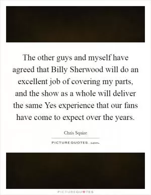 The other guys and myself have agreed that Billy Sherwood will do an excellent job of covering my parts, and the show as a whole will deliver the same Yes experience that our fans have come to expect over the years Picture Quote #1