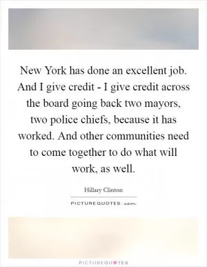 New York has done an excellent job. And I give credit - I give credit across the board going back two mayors, two police chiefs, because it has worked. And other communities need to come together to do what will work, as well Picture Quote #1