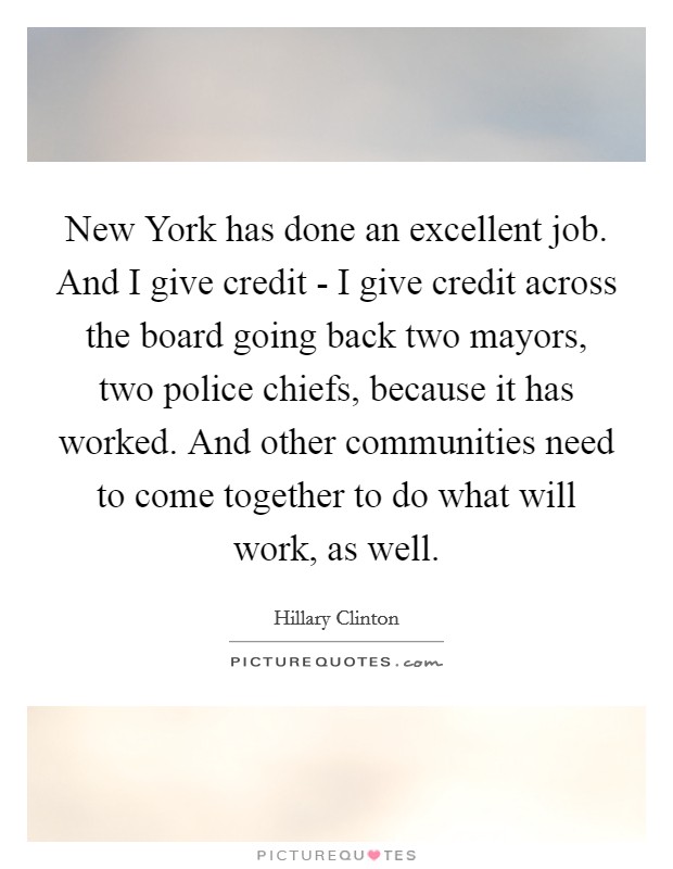 New York has done an excellent job. And I give credit - I give credit across the board going back two mayors, two police chiefs, because it has worked. And other communities need to come together to do what will work, as well. Picture Quote #1