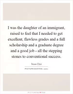I was the daughter of an immigrant, raised to feel that I needed to get excellent, flawless grades and a full scholarship and a graduate degree and a good job - all the stepping stones to conventional success Picture Quote #1