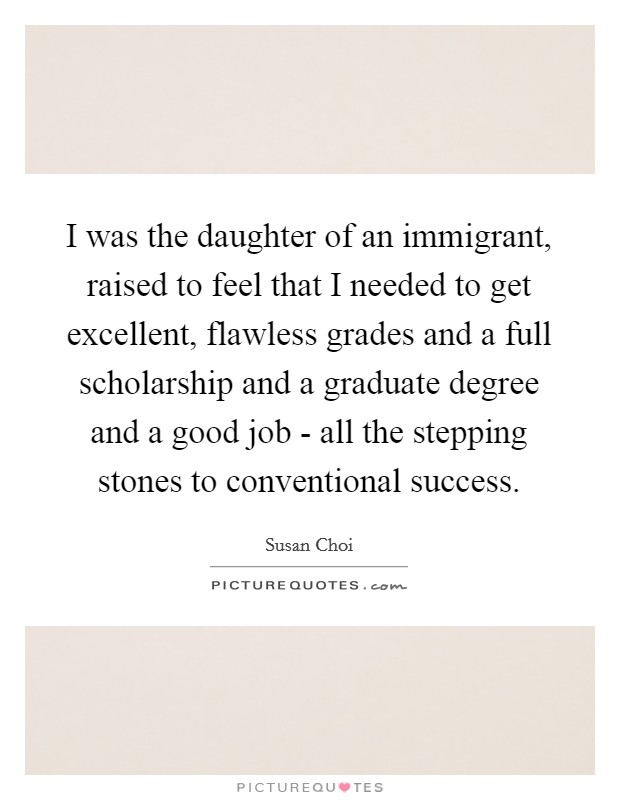 I was the daughter of an immigrant, raised to feel that I needed to get excellent, flawless grades and a full scholarship and a graduate degree and a good job - all the stepping stones to conventional success. Picture Quote #1