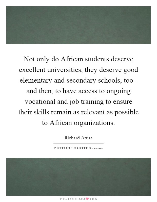 Not only do African students deserve excellent universities, they deserve good elementary and secondary schools, too - and then, to have access to ongoing vocational and job training to ensure their skills remain as relevant as possible to African organizations. Picture Quote #1