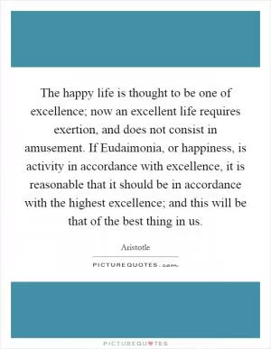 The happy life is thought to be one of excellence; now an excellent life requires exertion, and does not consist in amusement. If Eudaimonia, or happiness, is activity in accordance with excellence, it is reasonable that it should be in accordance with the highest excellence; and this will be that of the best thing in us Picture Quote #1