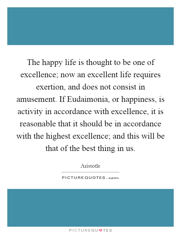 The happy life is thought to be one of excellence; now an excellent life requires exertion, and does not consist in amusement. If Eudaimonia, or happiness, is activity in accordance with excellence, it is reasonable that it should be in accordance with the highest excellence; and this will be that of the best thing in us. Picture Quote #1