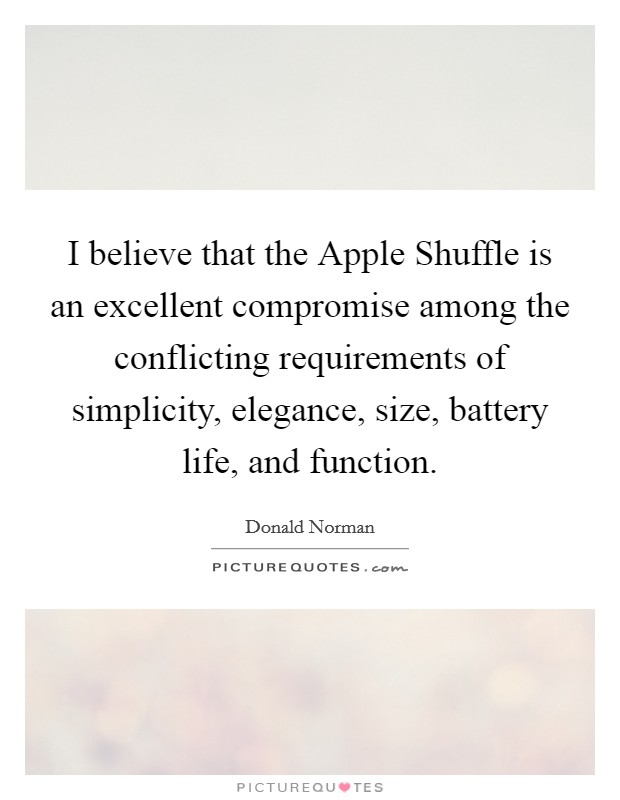 I believe that the Apple Shuffle is an excellent compromise among the conflicting requirements of simplicity, elegance, size, battery life, and function. Picture Quote #1