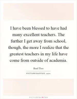 I have been blessed to have had many excellent teachers. The further I get away from school, though, the more I realize that the greatest teachers in my life have come from outside of academia Picture Quote #1