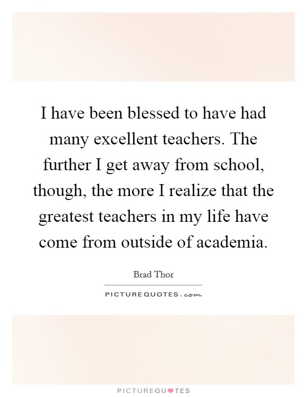 I have been blessed to have had many excellent teachers. The further I get away from school, though, the more I realize that the greatest teachers in my life have come from outside of academia. Picture Quote #1
