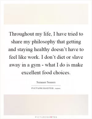 Throughout my life, I have tried to share my philosophy that getting and staying healthy doesn’t have to feel like work. I don’t diet or slave away in a gym - what I do is make excellent food choices Picture Quote #1