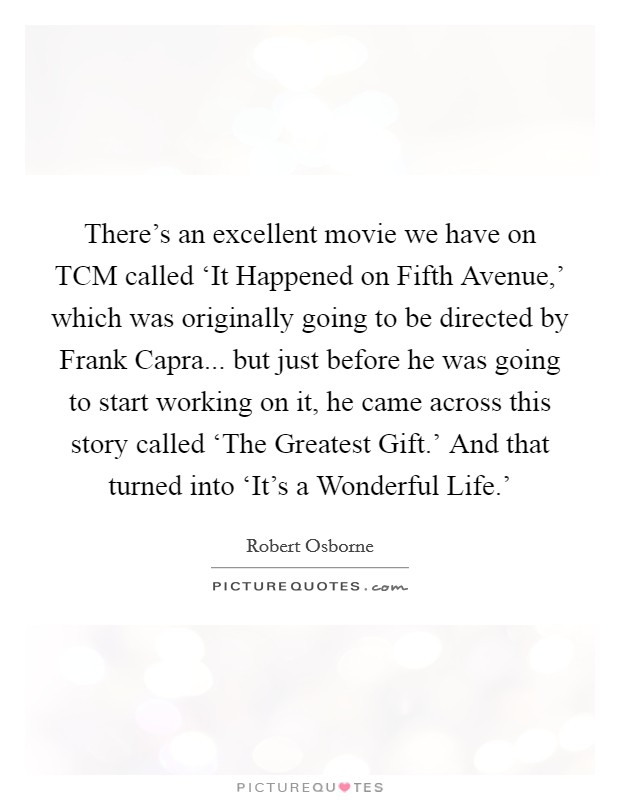 There's an excellent movie we have on TCM called ‘It Happened on Fifth Avenue,' which was originally going to be directed by Frank Capra... but just before he was going to start working on it, he came across this story called ‘The Greatest Gift.' And that turned into ‘It's a Wonderful Life.' Picture Quote #1