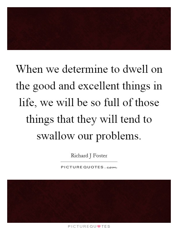 When we determine to dwell on the good and excellent things in life, we will be so full of those things that they will tend to swallow our problems. Picture Quote #1