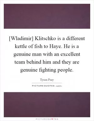 [Wladimir] Klitschko is a different kettle of fish to Haye. He is a genuine man with an excellent team behind him and they are genuine fighting people Picture Quote #1