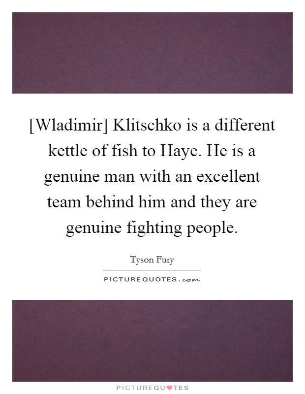 [Wladimir] Klitschko is a different kettle of fish to Haye. He is a genuine man with an excellent team behind him and they are genuine fighting people. Picture Quote #1