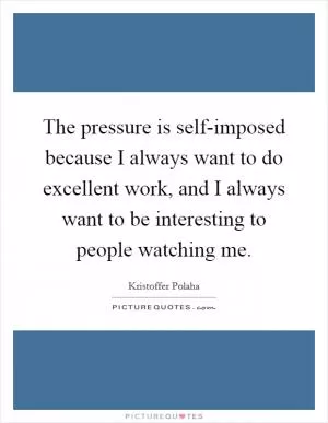The pressure is self-imposed because I always want to do excellent work, and I always want to be interesting to people watching me Picture Quote #1