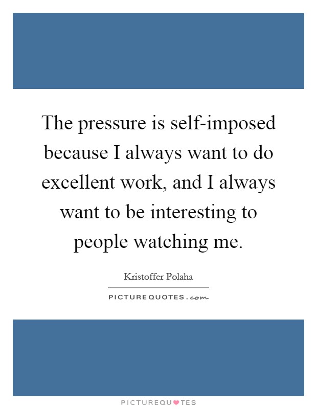 The pressure is self-imposed because I always want to do excellent work, and I always want to be interesting to people watching me. Picture Quote #1