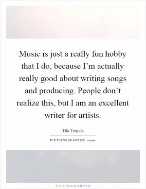 Music is just a really fun hobby that I do, because I’m actually really good about writing songs and producing. People don’t realize this, but I am an excellent writer for artists Picture Quote #1