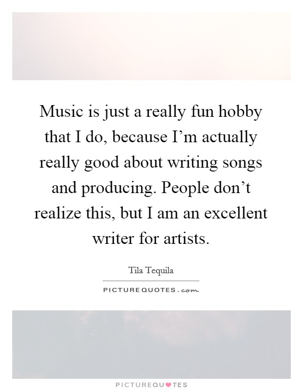 Music is just a really fun hobby that I do, because I'm actually really good about writing songs and producing. People don't realize this, but I am an excellent writer for artists. Picture Quote #1