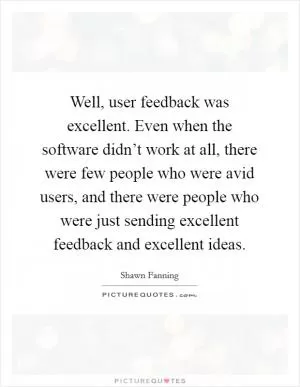 Well, user feedback was excellent. Even when the software didn’t work at all, there were few people who were avid users, and there were people who were just sending excellent feedback and excellent ideas Picture Quote #1