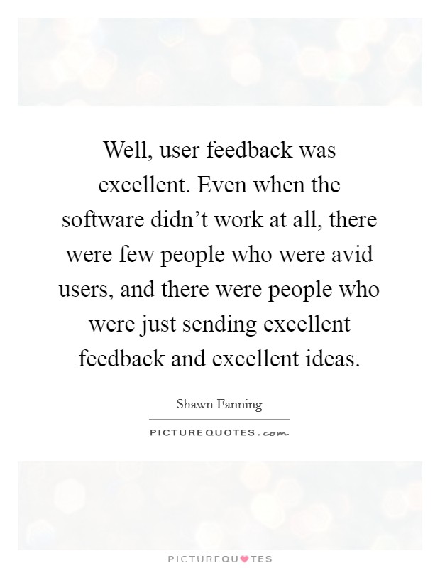 Well, user feedback was excellent. Even when the software didn't work at all, there were few people who were avid users, and there were people who were just sending excellent feedback and excellent ideas. Picture Quote #1