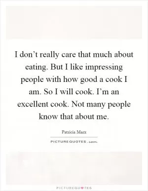 I don’t really care that much about eating. But I like impressing people with how good a cook I am. So I will cook. I’m an excellent cook. Not many people know that about me Picture Quote #1