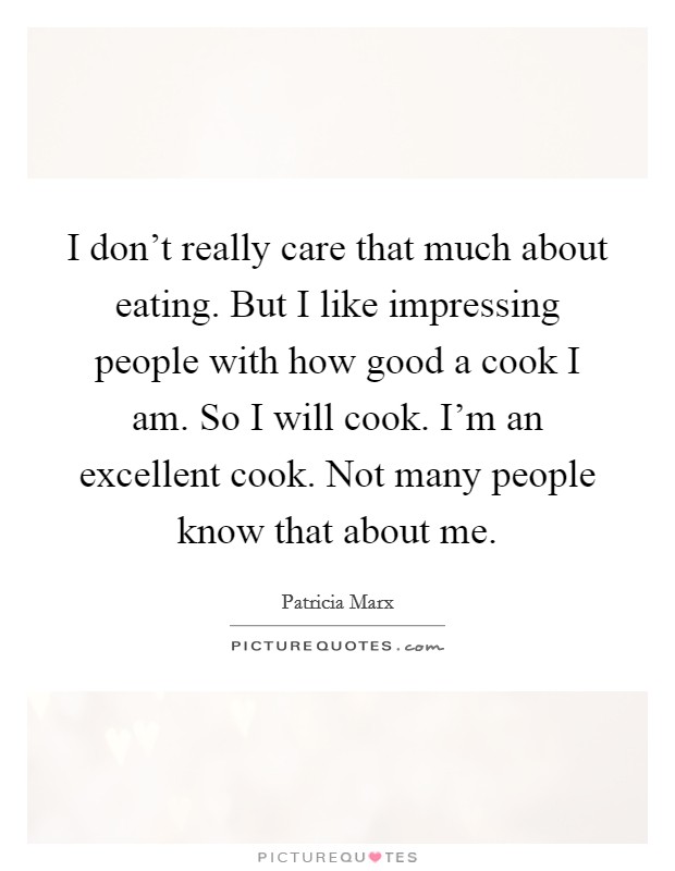I don't really care that much about eating. But I like impressing people with how good a cook I am. So I will cook. I'm an excellent cook. Not many people know that about me. Picture Quote #1