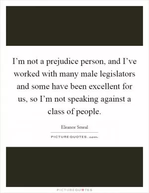 I’m not a prejudice person, and I’ve worked with many male legislators and some have been excellent for us, so I’m not speaking against a class of people Picture Quote #1